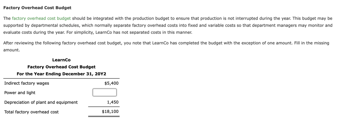 Factory Overhead Cost Budget
The factory overhead cost budget should be integrated with the production budget to ensure that production is not interrupted during the year. This budget may be
supported by departmental schedules, which normally separate factory overhead costs into fixed and variable costs so that department managers may monitor and
evaluate costs during the year. For simplicity, LearnCo has not separated costs in this manner.
After reviewing the following factory overhead cost budget, you note that Learn Co has completed the budget with the exception of one amount. Fill in the missing
amount.
LearnCo
Factory Overhead Cost Budget
For the Year Ending December 31, 20Y2
Indirect factory wages
Power and light
Depreciation of plant and equipment
Total factory overhead cost
$5,400
1,450
$18,100