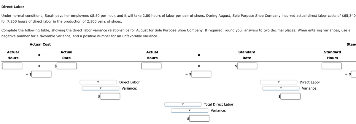 Direct Labor
Under normal conditions, Sarah pays her employees $8.50 per hour, and it will take 2.80 hours of labor per pair of shoes. During August, Sole Purpose Shoe Company incurred actual direct labor costs of $65,340
for 7,260 hours of direct labor in the production of 2,100 pairs of shoes.
Complete the following table, showing the direct labor variance relationships for August for Sole Purpose Shoe Company. If required, round your answers to two decimal places. When entering variances, use a
negative number for a favorable variance, and a positive number for an unfavorable variance.
Actual Cost
Actual
Hours
= $
X
X
Actual
Rate
Direct Labor
Variance:
Actual
Hours
= $
X
X
Total Direct Labor
Variance:
Standard
Rate
Direct Labor
Variance:
Standard
Hours
Stane
= $