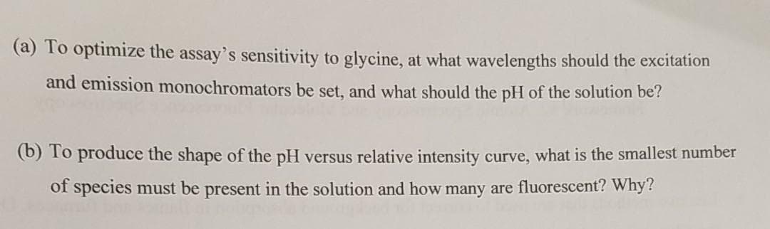 (a) To optimize the assay's sensitivity to glycine, at what wavelengths should the excitation
and emission monochromators be set, and what should the pH of the solution be?
(b) To produce the shape of the pH versus relative intensity curve, what is the smallest number
of species must be present in the solution and how many are fluorescent? Why?
