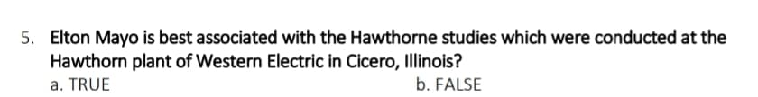 5. Elton Mayo is best associated with the Hawthorne studies which were conducted at the
Hawthorn plant of Western Electric in Cicero, Illinois?
a. TRUE
b. FALSE
