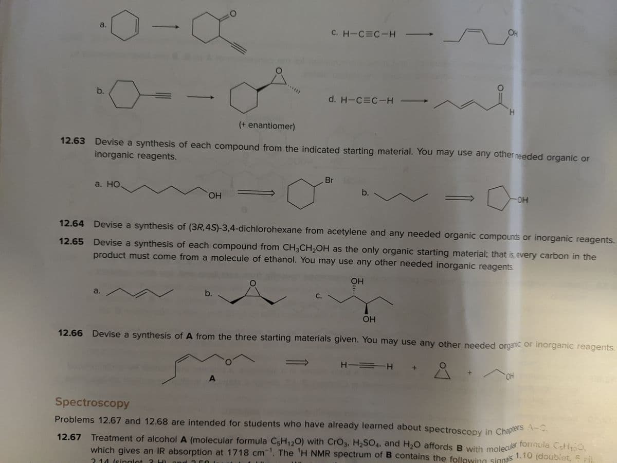 12.67 Treatment of alcohol A (molecular formula C5H120) with CrO3, H2SO4, and H20 affords B with molecular formula CsH0
Problems 12.67 and 12.68 are intended for students who have already learned about spectroscopy in Chapters A-C.
which gives an IR absorption at 1718 cm. The 'H NMR spectrum of B contains the following signals:
OH
a.
C. H-C C-H
b.
d. H-C C-H
H.
(+ enantiomer)
12.63 Devise a synthesis of each compound from the indicated starting material. You may use any other needed organic or
inorganic reagents.
Br
a. НО.
b.
HO-
HO.
12.64 Devise a synthesis of (3R,4S)-3,4-dichlorohexane from acetylene and any needed organic compounds or inorganic reagents.
12.65 Devise a synthesis of each compound from CH3CH,OH as the only organic starting material; that is, every carbon in the
product must come from a molecule of ethanol. You may use any other needed inorganic reagents.
OH
a.
b.
С.
OH
12.66 Devise a synthesis of A from the three starting materials given. You may use any other needed organic or inorganic reagents.
H =H
OH
Spectroscopy
A-C.
12.67 Treatment of alcoholA (molecular formula C5H120) with CrO3, H2SO4, and H,O affords B with molecular forrnula Cstio,
which gives an IR absorption at 1718 cm. The 'H NMR spectrum of B contains the following signals: 1.10 (doublet, Sri
2 14 (singlot 3

