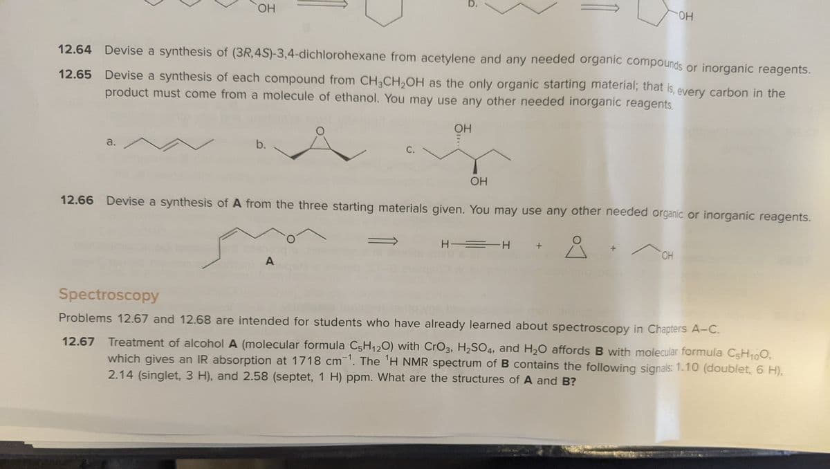 b.
HO.
HO.
12.64 Devise a synthesis of (3R,4S)-3,4-dichlorohexane from acetylene and any needed organic compounds or inorganic reagents.
12.65 Devise a synthesis of each compound from CH3CH,OH as the only organic starting material; that is, every carbon in the
product must come from a molecule of ethanol. You may use any other needed inorganic reagents.
a.
b.
С.
OH
12.66 Devise a synthesis of A from the three starting materials given. You may use any other needed organic or inorganic reagents.
H = H
HO.
A
Spectroscopy
Problems 12.67 and 12.68 are intended for students who have already learned about spectroscopy in Chapters A-C.
12.67 Treatment of alcohol A (molecular formula C5H120) with CrO3, H2SO4, and H20 affords B with molecular formula C5H100,
which gives an IR absorption at 1718 cm'. The 'H NMR spectrum of B contains the following signals: 1.10 (doublet, 6 H),
2.14 (singlet, 3 H), and 2.58 (septet, 1 H) ppm. What are the structures of A and B?
