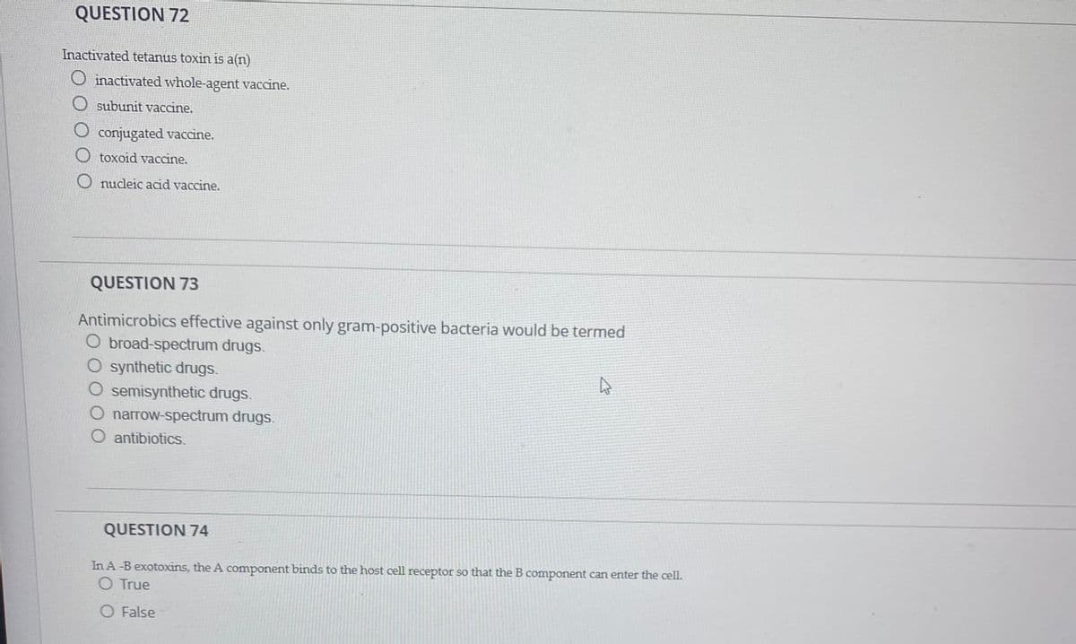 QUESTION 72
Inactivated tetanus toxin is a(n)
O inactivated whole-agent vaccine.
O subunit vaccine.
O conjugated vaccine.
O toxoid vaccine.
O nucleic acid vaccine.
QUESTION 73
Antimicrobics effective against only gram-positive bacteria would be termed
O broad-spectrum drugs.
O synthetic drugs.
semisynthetic drugs.
O narrow-spectrum drugs.
O antibiotics.
QUESTION 74
In A-B exotoxins, the A component binds to the host cell receptor so that the B component can enter the cell.
O True
O False
