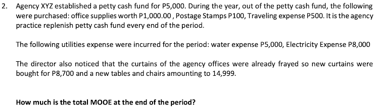 2. Agency XYZ established a petty cash fund for P5,000. During the year, out of the petty cash fund, the following
were purchased: office supplies worth P1,000.00, Postage Stamps P100, Traveling expense P500. It is the agency
practice replenish petty cash fund every end of the period.
The following utilities expense were incurred for the period: water expense P5,000, Electricity Expense P8,000
The director also noticed that the curtains of the agency offices were already frayed so new curtains were
bought for P8,700 and a new tables and chairs amounting to 14,999.
How much is the total MOOE at the end of the period?
