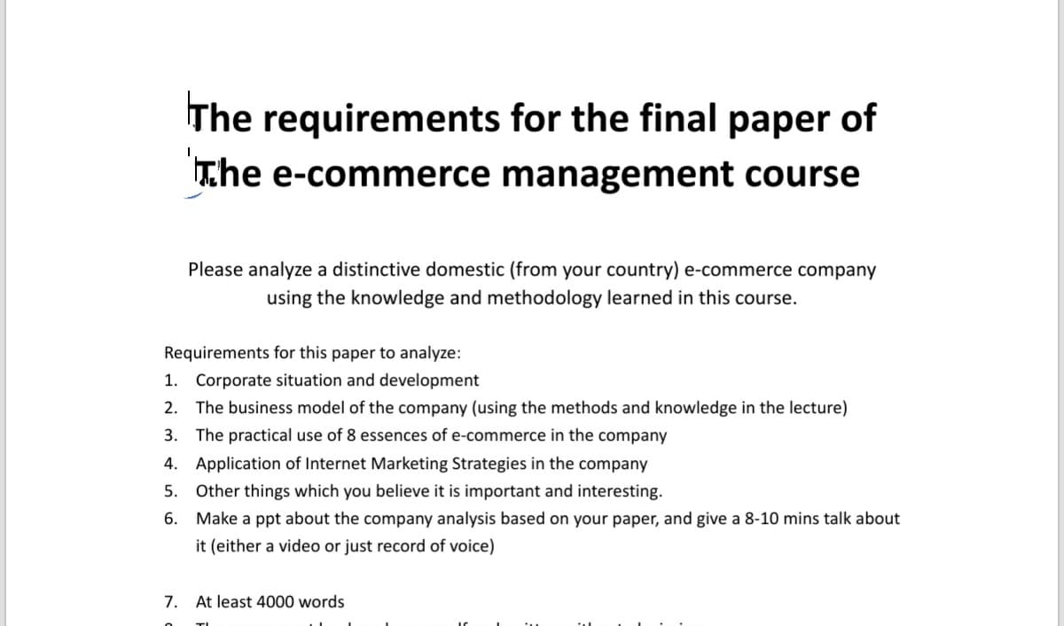 The requirements for the final paper of
The e-commerce management course
Please analyze a distinctive domestic (from your country) e-commerce company
using the knowledge and methodology learned in this course.
Requirements for this paper to analyze:
1. Corporate situation and development
2. The business model of the company (using the methods and knowledge in the lecture)
3. The practical use of 8 essences of e-commerce in the company
4. Application of Internet Marketing Strategies in the company
5. Other things which you believe it is important and interesting.
6.
Make a ppt about the company analysis based on your paper, and give a 8-10 mins talk about
it (either a video or just record of voice)
7. At least 4000 words