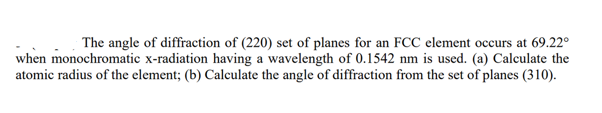 The angle of diffraction of (220) set of planes for an FCC element occurs at 69.22°
when monochromatic x-radiation having a wavelength of 0.1542 nm is used. (a) Calculate the
atomic radius of the element; (b) Calculate the angle of diffraction from the set of planes (310).
