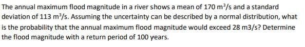 The annual maximum flood magnitude in a river shows a mean of 170 m³/s and a standard
deviation of 113 m³/s. Assuming the uncertainty can be described by a normal distribution, what
is the probability that the annual maximum flood magnitude would exceed 28 m3/s? Determine
the flood magnitude with a return period of 100 years.