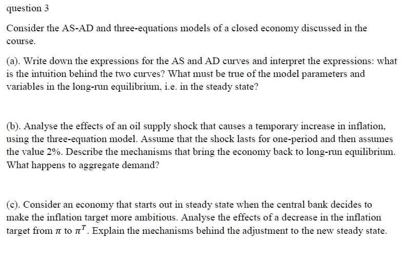 question 3
Consider the AS-AD and three-equations models of a closed economy discussed in the
course.
(a). Write down the expressions for the AS and AD curves and interpret the expressions: what
is the intuition behind the two curves? What must be true of the model parameters and
variables in the long-run equilibrium, i.e. in the steady state?
(b). Analyse the effects of an oil supply shock that causes a temporary increase in inflation,
using the three-equation model. Assume that the shock lasts for one-period and then assumes
the value 2%. Describe the mechanisms that bring the economy back to long-run equilibrium.
What happens to aggregate demand?
(c). Consider an economy that starts out in steady state when the central bank decides to
make the inflation target more ambitious. Analyse the effects of a decrease in the inflation
target from 7 to n". Explain the mechanisms behind the adjustment to the new steady state.
