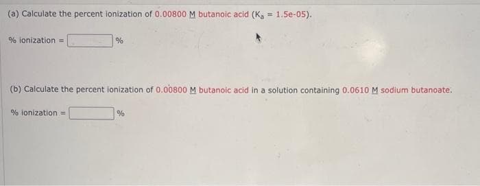 (a) Calculate the percent ionization of 0.00800 M butanoic acid (K₂ = 1.5e-05).
% ionization =
%
(b) Calculate the percent ionization of 0.00800 M butanoic acid in a solution containing 0.0610 M sodium butanoate.
% ionization =
%