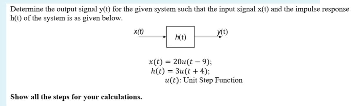 Determine the output signal y(t) for the given system such that the input signal x(t) and the impulse response
h(t) of the system is as given below.
x(t)
y(t)
h(t)
x(t) = 20u(t – 9);
h(t) = 3u(t + 4);
u(t): Unit Step Function
Show all the steps for your calculations.
