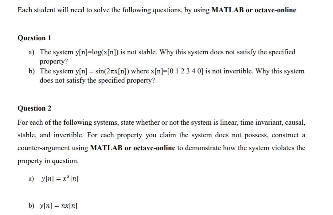 Each student will need to solve the following questions, by using MATLAB or octave-online
Question 1
a) The system y[n]=log(x[n]) is not stable. Why this system does not satisfy the specified
property?
b) The system y[n] = sin(2rtx[n]) where x[n]=[0 1 2 3 4 0] is not invertible. Why this system
does not satisfy the specified property?
%3D
Question 2
For each of the following systems, state whether or not the system is linear, time invariant, causal,
stable, and invertible. For each property you claim the system does not possess, construct a
counter-argument using MATLAB or octave-online to demonstrate how the system violates the
property in question.
a) y[n] = x°[n]
b) y[n] = nx[n]
