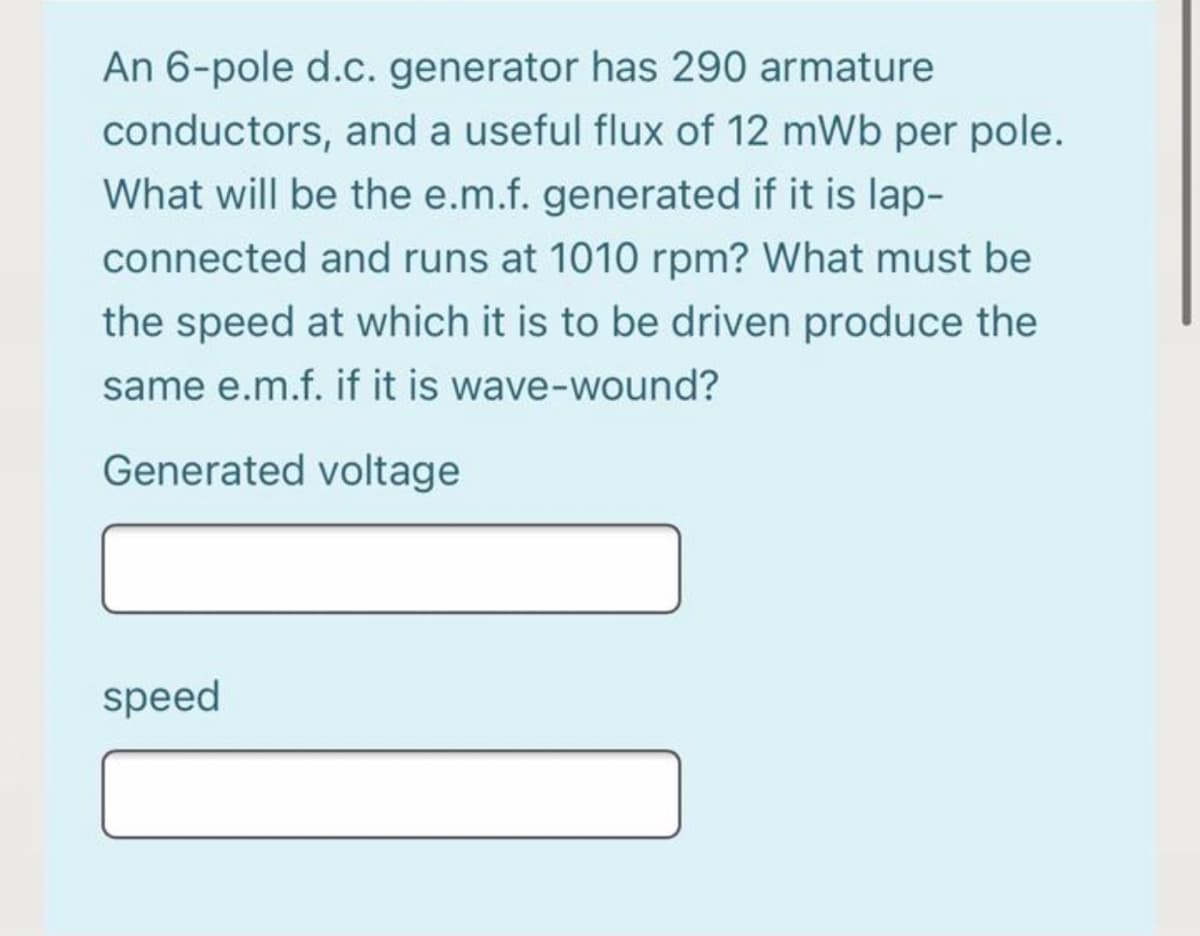 An 6-pole d.c. generator has 290 armature
conductors, and a useful flux of 12 mWb per pole.
What will be the e.m.f. generated if it is lap-
connected and runs at 1010 rpm? What must be
the speed at which it is to be driven produce the
same e.m.f. if it is wave-wound?
Generated voltage
speed
