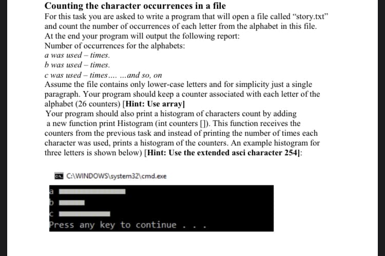 Counting the character occurrences in a file
For this task you are asked to write a program that will open a file called “story.txt"
and count the number of occurrences of each letter from the alphabet in this file.
At the end your program will output the following report:
Number of occurrences for the alphabets:
a was used – times.
b was used – times.
c was used – times .and so, on
Assume the file contains only lower-case letters and for simplicity just a single
paragraph. Your program should keep a counter associated with each letter of the
alphabet (26 counters) [Hint: Use array]
Your program should also print a histogram of characters count by adding
a new function print Histogram (int counters []). This function receives the
counters from the previous task and instead of printing the number of times each
character was used, prints a histogram of the counters. An example histogram for
three letters is shown below) [Hint: Use the extended asci character 254]:
| C:\WINDOWS\system32\cmd.exe
Press any key to continue
