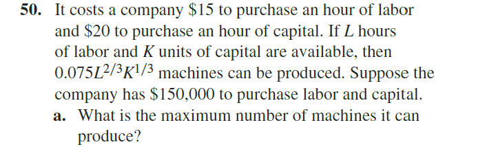 50. It costs a company $15 to purchase an hour of labor
and $20 to purchase an hour of capital. If L hours
of labor and K units of capital are available, then
0.075L²/3K!/3 machines can be produced. Suppose the
company has $150,000 to purchase labor and capital.
a. What is the maximum number of machines it can
produce?
