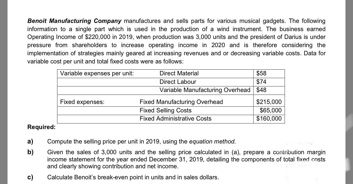 Benoit Manufacturing Company manufactures and sells parts for various musical gadgets. The following
information to a single part which is used in the production of a wind instrument. The business earned
Operating Income of $220,000 in 2019, when production was 3,000 units and the president of Darius is under
pressure from shareholders to increase operating income in 2020 and is therefore considering the
implementation of strategies mainly geared at increasing revenues and or decreasing variable costs. Data for
variable cost per unit and total fixed costs were as follows:
Variable expenses per unit:
Direct Material
$58
Direct Labour
$74
Variable Manufacturing Overhead $48
Fixed expenses:
Fixed Manufacturing Overhead
$215,000
$65,000
$160,000
Fixed Selling Costs
Fixed Administrative Costs
Required:
a)
Compute the selling price per unit in 2019, using the equation method.
b)
Given the sales of 3,000 units and the selling price calculated in (a), prepare a contribution margin
income statement for the year ended December 31, 2019, detailing the components of total fixed costs
and clearly showing contribution and net income.
c)
Calculate Benoit's break-even point in units and in sales dollars.
