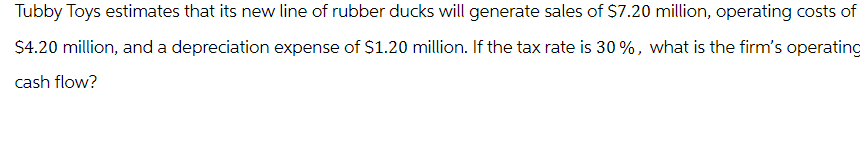 Tubby Toys estimates that its new line of rubber ducks will generate sales of $7.20 million, operating costs of
$4.20 million, and a depreciation expense of $1.20 million. If the tax rate is 30%, what is the firm's operating
cash flow?