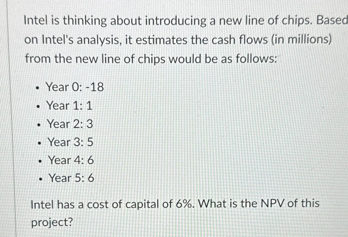 Intel is thinking about introducing a new line of chips. Based
on Intel's analysis, it estimates the cash flows (in millions)
from the new line of chips would be as follows:
Year 0: -18
Year 1: 1
•
Year 2: 3
•
Year 3: 5
•
Year 4: 6
• Year 5: 6
Intel has a cost of capital of 6%. What is the NPV of this
project?