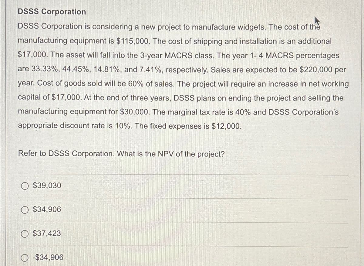 DSSS Corporation
DSSS Corporation is considering a new project to manufacture widgets. The cost of the
manufacturing equipment is $115,000. The cost of shipping and installation is an additional
$17,000. The asset will fall into the 3-year MACRS class. The year 1-4 MACRS percentages
are 33.33%, 44.45%, 14.81%, and 7.41%, respectively. Sales are expected to be $220,000 per
year. Cost of goods sold will be 60% of sales. The project will require an increase in net working
capital of $17,000. At the end of three years, DSSS plans on ending the project and selling the
manufacturing equipment for $30,000. The marginal tax rate is 40% and DSSS Corporation's
appropriate discount rate is 10%. The fixed expenses is $12,000.
Refer to DSSS Corporation. What is the NPV of the project?
$39,030
$34,906
$37,423
-$34,906