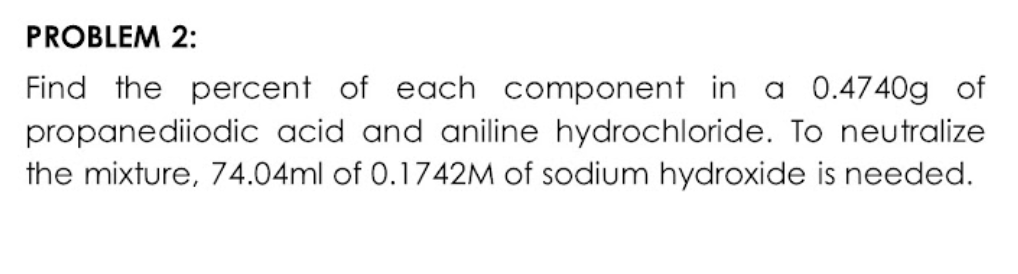 PROBLEM 2:
Find the percent of each component in a 0.4740g of
propanediiodic acid and aniline hydrochloride. To neutralize
the mixture, 74.04ml of 0.1742M of sodium hydroxide is needed.
