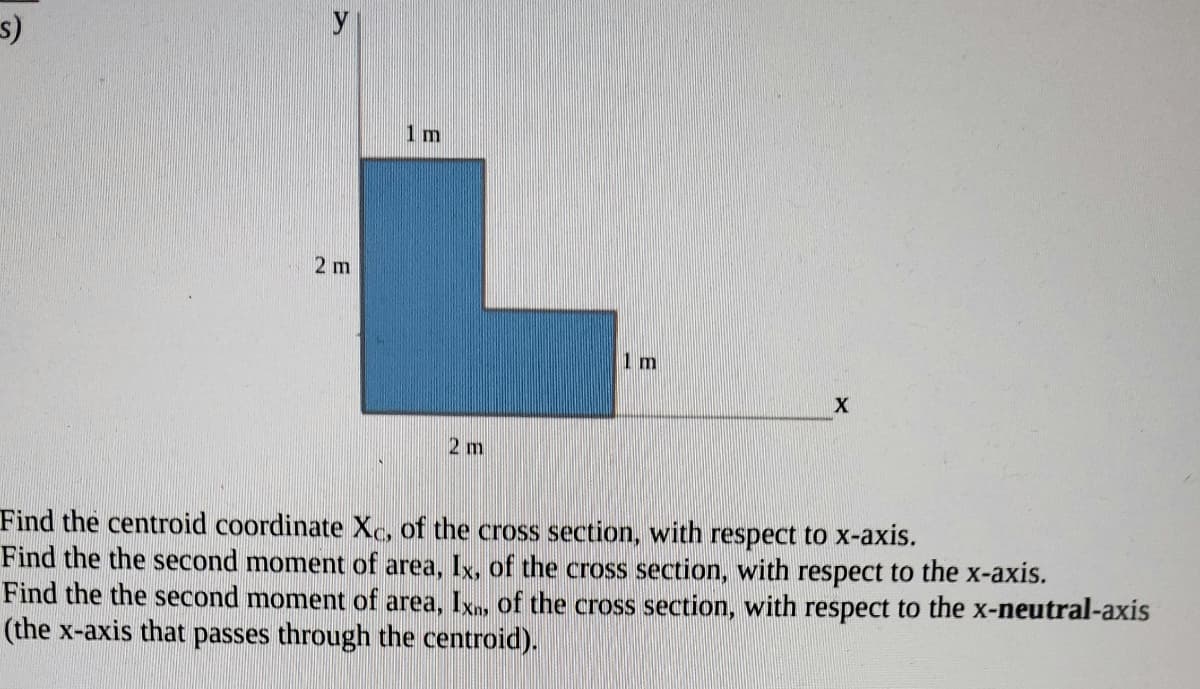 y
1 m
2 m
Im
2 m
Find the centroid coordinate Xc, of the cross section, with respect to x-axis.
Find the the second moment of area, Ix, of the cross section, with respect to the x-axis.
Find the the second moment of area, Ixn, Of the cross section, with respect to the x-neutral-axis
(the x-axis that passes through the centroid).
