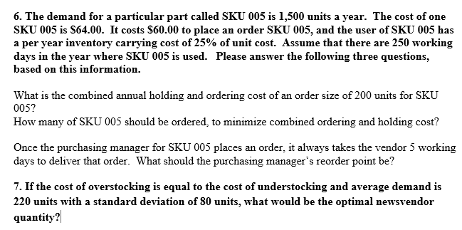 6. The demand for a particular part called SKU 005 is 1,500 units a year. The cost of one
SKU 005 is $64.00. It costs $60.00 to place an order SKU 005, and the user of SKU 005 has
a per year inventory carrying cost of 25% of unit cost. Assume that there are 250 working
days in the year where SKU 005 is used. Please answer the following three questions,
based on this information.
What is the combined annual holding and ordering cost of an order size of 200 units for SKU
005?
How many of SKU 005 should be ordered, to minimize combined ordering and holding cost?
Once the purchasing manager for SKU 005 places an order, it always takes the vendor 5 working
days to deliver that order. What should the purchasing manager's reorder point be?
7. If the cost of overstocking is equal to the cost of understocking and average demand is
220 units with a standard deviation of 80 units, what would be the optimal newsvendor
quantity?
