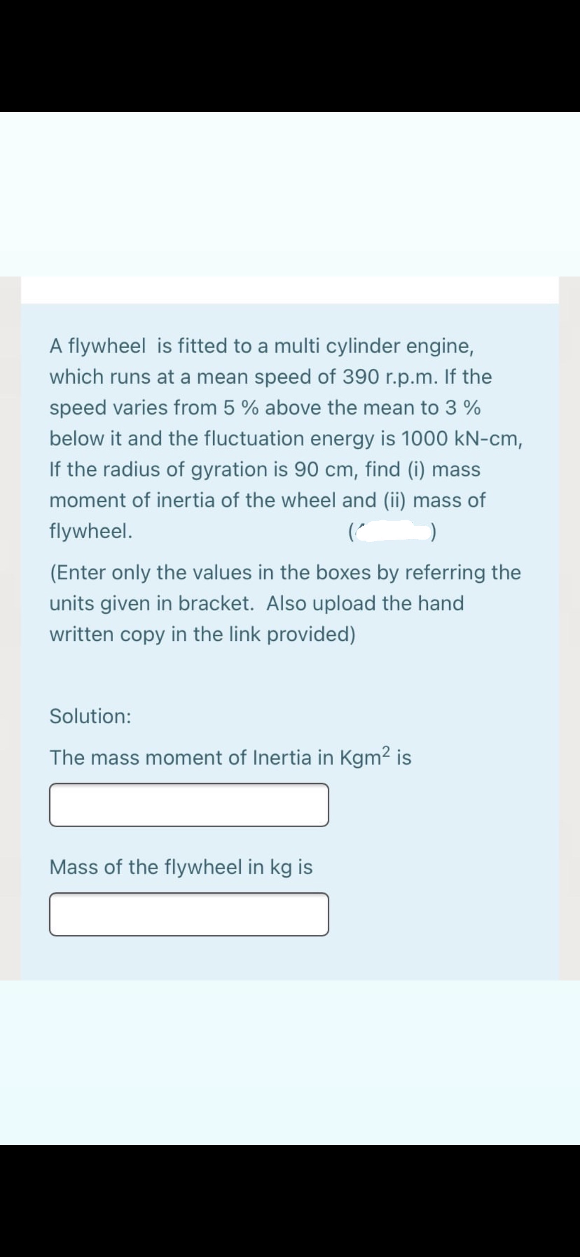 A flywheel is fitted to a multi cylinder engine,
which runs at a mean speed of 390 r.p.m. If the
speed varies from 5 % above the mean to 3 %
below it and the fluctuation energy is 1000 kN-cm,
If the radius of gyration is 90 cm, find (i) mass
moment of inertia of the wheel and (ii) mass of
flywheel.
(Enter only the values in the boxes by referring the
units given in bracket. Also upload the hand
written copy in the link provided)
Solution:
The mass moment of Inertia in Kgm2 is
Mass of the flywheel in kg is
