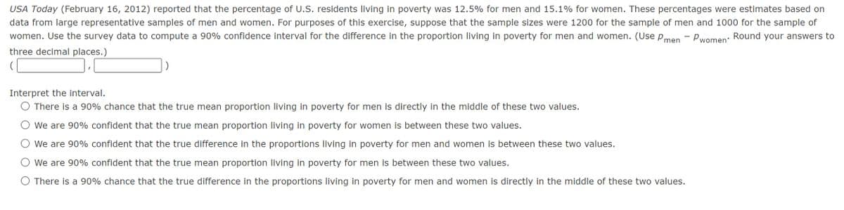USA Today (February 16, 2012) reported that the percentage of U.S. residents living in poverty was 12.5% for men and 15.1% for women. These percentages were estimates based on
data from large representative samples of men and women. For purposes of this exercise, suppose that the sample sizes were 1200 for the sample of men and 1000 for the sample of
women. Use the survey data to compute a 90% confidence interval for the difference in the proportion living in poverty for men and women. (Use p
Round your answers to
men
- Pwomen'
three decimal places.)
(
Interpret the interval.
There is a 90% chance that the true mean proportion living in poverty for men is directly in the middle of these two values.
We are 90% confident that the true mean proportion living in poverty for women is between these two values.
We are 90% confident that the true difference in the proportions living in poverty for men and women is between these two values.
We are 90% confident that the true mean proportion living in poverty for men is between these two values.
O There is a 90% chance that the true difference in the proportions living in poverty for men and women is directly in the middle of these two values.