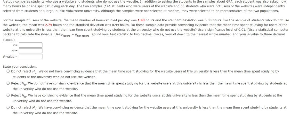 A study compares students who use a website and students who do not use the website. In addition to asking the students in the samples about GPA, each student was also asked how
many hours he or she spent studying each day. The two samples (141 students who were users of the website and 68 students who were not users of the website) were independently
selected from students at a large, public Midwestern university. Although the samples were not selected at random, they were selected to be representative of the two populations.
For the sample of users of the website, the mean number of hours studied per day was 1.48 hours and the standard deviation was 0.83 hours. For the sample of students who do not use
the website, the mean was 2.79 hours and the standard deviation was 0.99 hours. Do these sample data provide convincing evidence that the mean time spent studying for users of the
website at this university is less than the mean time spent studying by students at the university who do not use the website? Use a significance level of 0.01. (Use a statistical computer
package to calculate the P-value. Use μusers - "not
Round your test statistic to two decimal places, your df down to the nearest whole number, and your P-value to three decimal
places.)
t =
users'
df
P-value =
State your conclusion.
Do not reject Ho. We do not have convincing evidence that the mean time spent studying for the website users at this university is less than the mean time spent studying by
students at the university who do not use the website.
Reject Ho. We do not have convincing evidence that the mean time spent studying for the website users at this university is less than the mean time spent studying by students at
the university who do not use the website.
Reject Hò. We have convincing evidence that the mean time spent studying for the website users at this university is less than the mean time spent studying by students at the
university who do not use the website.
○ Do not reject Ho. We have convincing evidence that the mean time spent studying for the website users at this university is less than the mean time spent studying by students at
the university who do not use the website.