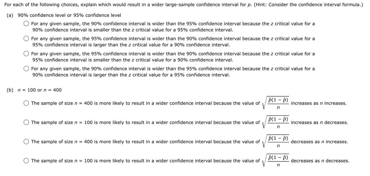 For each of the following choices, explain which would result in a wider large-sample confidence interval for p. (Hint: Consider the confidence interval formula.)
(a) 90% confidence level or 95% confidence level
For any given sample, the 90% confidence interval is wider than the 95% confidence interval because the z critical value for a
90% confidence interval is smaller than the z critical value for a 95% confidence interval.
For any given sample, the 95% confidence interval is wider than the 90% confidence interval because the z critical value for a
95% confidence interval is larger than the z critical value for a 90% confidence interval.
For any given sample, the 95% confidence interval is wider than the 90% confidence interval because the z critical value for a
95% confidence interval is smaller than the z critical value for a 90% confidence interval.
For any given sample, the 90% confidence interval is wider than the 95% confidence interval because the z critical value for a
90% confidence interval is larger than the z critical value for a 95% confidence interval.
(b) n = 100 or n = 400
The sample of size n = 400 is more likely to result in a wider confidence interval because the value of
p(1 - p)
increases as n increases.
The sample of size n = 100 is more likely to result in a wider confidence interval because the value of
The sample of size n = 400 is more likely to result in a wider confidence interval because the value of
The sample of size n = 100 is more likely to result in a wider confidence interval because the value of
n
p(1 - p)
increases as n decreases.
n
p(1 - p)
decreases as n increases.
n
p(1 - p)
decreases as n decreases.
n