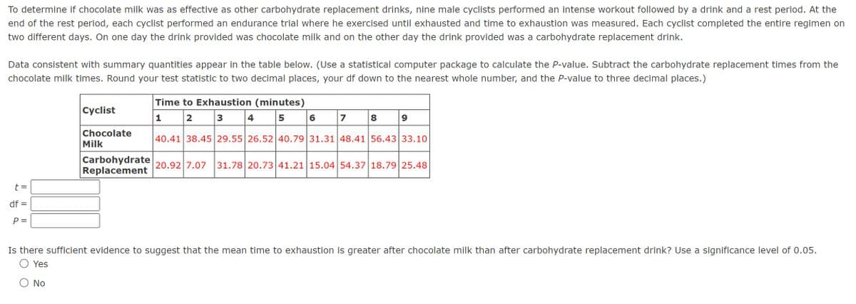 To determine if chocolate milk was as effective as other carbohydrate replacement drinks, nine male cyclists performed an intense workout followed by a drink and a rest period. At the
end of the rest period, each cyclist performed an endurance trial where he exercised until exhausted and time to exhaustion was measured. Each cyclist completed the entire regimen on
two different days. On one day the drink provided was chocolate milk and on the other day the drink provided was a carbohydrate replacement drink.
Data consistent with summary quantities appear in the table below. (Use a statistical computer package to calculate the P-value. Subtract the carbohydrate replacement times from the
chocolate milk times. Round your test statistic to two decimal places, your df down to the nearest whole number, and the P-value to three decimal places.)
Cyclist
Time to Exhaustion (minutes)
t =
df =
P =
1
2
3
4
5
6
7
8
9
Chocolate
Milk
Carbohydrate
Replacement
40.41 38.45 29.55 26.52 40.79 31.31 48.41 56.43 33.10
20.92 7.07 31.78 20.73 41.21 15.04 54.37 18.79 25.48
Is there sufficient evidence to suggest that the mean time to exhaustion is greater after chocolate milk than after carbohydrate replacement drink? Use a significance level of 0.05.
Yes
Ο Νο