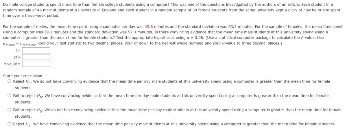 Do male college students spend more time than female college students using a computer? This was one of the questions investigated by the authors of an article. Each student in a
random sample of 46 male students at a university in England and each student in a random sample of 38 female students from the same university kept a diary of how he or she spent
time over a three-week period.
For the sample of males, the mean time spent using a computer per day was 45.8 minutes and the standard deviation was 63.3 minutes. For the sample of females, the mean time spent
using a computer was 39.3 minutes and the standard deviation was 57.3 minutes. Is there convincing evidence that the mean time male students at this university spend using a
computer is greater than the mean time for female students? Test the appropriate hypotheses using α = 0.05. (Use a statistical computer package to calculate the P-value. Use
μmales
„females' Round your test statistic to two decimal places, your df down to the nearest whole number, and your P-value to three decimal places.)
t =
df =
P-value =
State your conclusion.
◇ Reject Ho. We do not have convincing evidence that the mean time per day male students at this university spend using a computer is greater than the mean time for female
students.
○ Fail to reject Ho. We have convincing evidence that the mean time per day male students at this university spend using a computer is greater than the mean time for female
students.
Fail to reject Ho. We do not have convincing evidence that the mean time per day male students at this university spend using a computer is greater than the mean time for female
students.
Reject Ho. We have convincing evidence that the mean time per day male students at this university spend using a computer is greater than the mean time for female students.