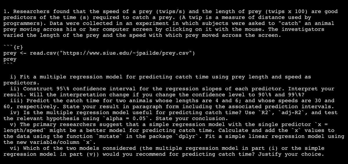 1. Researchers found that the speed of a prey (twips/s) and the length of prey (twips x 100) are good
predictors of the time (s) required to catch a prey. (A twip is a measure of distance used by
programmers). Data were collected in an experiment in which subjects were asked to "catch" an animal
prey moving across his or her computer screen by clicking on it with the mouse. The investigators
varied the length of the prey and the speed with which prey moved across the screen.
{}
prey <- read.csv("https://www.siue.edu/~jpailde/prey.csv")
prey
i) Fit a multiple regression model for predicting catch time using prey length and speed as
predictors.
ii) Construct 95\% confidence interval for the regression slopes of each predictor. Interpret your
result. Will the interpretation change if you change the confidence level to 90\% and 99\%?
iii) Predict the catch time for two animals whose lengths are 4 and 6; and whose speeds are 30 and
60, respectively. State your result in paragraph form including the associated prediction intervals.
iv) Is the multiple regression model useful for predicting catch time? Use `R2`, `adj-R2`, and test
the relevant hypothesis using `alpha = 0.05. State your conclusion.
v) The primary researchers suggest that a simple regression model with the single predictor `x =
length/speed might be a better model for predicting catch time. Calculate and add the x values to
the data using the function `mutate` in the package `dplyr`. Fit a simple linear regression model using
the new variable/column `x`.
vi) which of the two models considered (the multiple regression model in part (i) or the simple
regression model in part (v)) would you recommend for predicting catch time? Justify your choice.