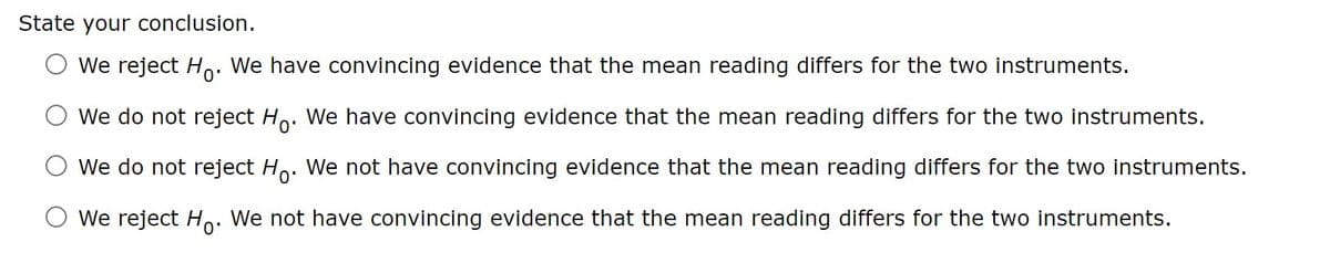 State your conclusion.
We reject Ho. We have convincing evidence that the mean reading differs for the two instruments.
We do not reject Ho. We have convincing evidence that the mean reading differs for the two instruments.
We do not reject Ho. We not have convincing evidence that the mean reading differs for the two instruments.
○ We reject Ho. We not have convincing evidence that the mean reading differs for the two instruments.