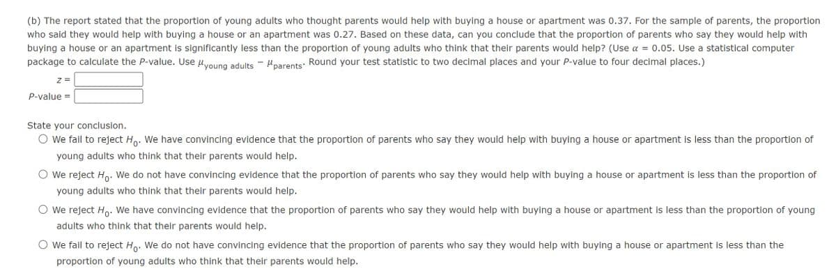 (b) The report stated that the proportion of young adults who thought parents would help with buying a house or apartment was 0.37. For the sample of parents, the proportion
who said they would help with buying a house or an apartment was 0.27. Based on these data, can you conclude that the proportion of parents who say they would help with
buying a house or an apartment is significantly less than the proportion of young adults who think that their parents would help? (Use α = 0.05. Use a statistical computer
package to calculate the P-value. Use Myoung adults - Mparents. Round your test statistic to two decimal places and your P-value to four decimal places.)
z =
P-value =
State your conclusion.
○ we fail to reject Ho. We have convincing evidence that the proportion of parents who say they would help with buying a house or apartment is less than the proportion of
young adults who think that their parents would help.
We reject Ho. We do not have convincing evidence that the proportion of parents who say they would help with buying a house or apartment is less than the proportion of
young adults who think that their parents would help.
○ We reject Ho. We have convincing evidence that the proportion of parents who say they would help with buying a house or apartment is less than the proportion of young
adults who think that their parents would help.
○ We fail to reject Ho. We do not have convincing evidence that the proportion of parents who say they would help with buying a house or apartment is less than the
proportion of young adults who think that their parents would help.