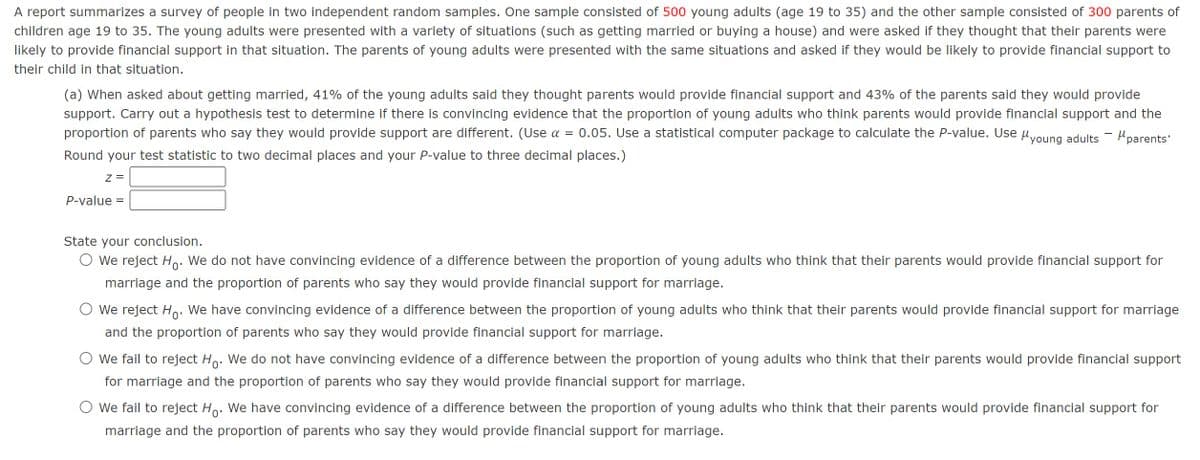 A report summarizes a survey of people in two independent random samples. One sample consisted of 500 young adults (age 19 to 35) and the other sample consisted of 300 parents of
children age 19 to 35. The young adults were presented with a variety of situations (such as getting married or buying a house) and were asked if they thought that their parents were
likely to provide financial support in that situation. The parents of young adults were presented with the same situations and asked if they would be likely to provide financial support to
their child in that situation.
(a) When asked about getting married, 41% of the young adults said they thought parents would provide financial support and 43% of the parents said they would provide
support. Carry out a hypothesis test to determine if there is convincing evidence that the proportion of young adults who think parents would provide financial support and the
proportion of parents who say they would provide support are different. (Use α = 0.05. Use a statistical computer package to calculate the P-value. Use Myoung adults - "parents"
Round your test statistic to two decimal places and your P-value to three decimal places.)
Z =
P-value =
State your conclusion.
O We reject Ho. We do not have convincing evidence of a difference between the proportion of young adults who think that their parents would provide financial support for
marriage and the proportion of parents who say they would provide financial support for marriage.
○ We reject Ho. We have convincing evidence of a difference between the proportion of young adults who think that their parents would provide financial support for marriage
and the proportion of parents who say they would provide financial support for marriage.
○ we fail to reject Ho. We do not have convincing evidence of a difference between the proportion of young adults who think that their parents would provide financial support
for marriage and the proportion of parents who say they would provide financial support for marriage.
○ we fail to reject Ho. We have convincing evidence of a difference between the proportion of young adults who think that their parents would provide financial support for
marriage and the proportion of parents who say they would provide financial support for marriage.