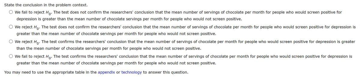 State the conclusion in the problem context.
○ We fail to reject Ho. The test does not confirm the researchers' conclusion that the mean number of servings of chocolate per month for people who would screen positive for
depression is greater than the mean number of chocolate servings per month for people who would not screen positive.
We reject Ho. The test does not confirm the researchers' conclusion that the mean number of servings of chocolate per month for people who would screen positive for depression is
greater than the mean number of chocolate servings per month for people who would not screen positive.
We reject Ho. The test confirms the researchers' conclusion that the mean number of servings of chocolate per month for people who would screen positive for depression is greater
than the mean number of chocolate servings per month for people who would not screen positive.
We fail to reject Ho- The test confirms the researchers' conclusion that the mean number of servings of chocolate per month for people who would screen positive for depression is
greater than the mean number of chocolate servings per month for people who would not screen positive.
You may need to use the appropriate table in the appendix or technology to answer this question.