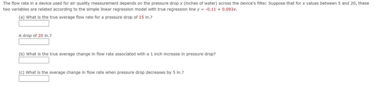 The flow rate in a device used for air quality measurement depends on the pressure drop x (inches of water) across the device's filter. Suppose that for x values between 5 and 20, these
two variables are related according to the simple linear regression model with true regression line y = -0.11 + 0.093x.
(a) What is the true average flow rate for a pressure drop of 15 in.?
A drop of 20 in.?
(b) What is the true average change in flow rate associated with a 1 inch increase in pressure drop?
(c) What is the average change in flow rate when pressure drop decreases by 5 in.?