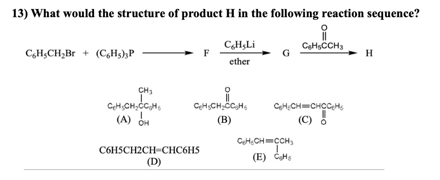 13) What would the structure of product H in the following reaction sequence?
C6H,Li
ether
C6H-CH₂Br + (C6H5)3P
CH3
I
CH₂CH₂CC6H6
(A) OH
F
C6H₂CH₂CC6H6
(B)
C6H5CH2CH=CHC6H5
(D)
G
||
C6H5CCH3
C6H-CH=CHCCH₂
||
(C)
C6H5CH=CCH3
I
(E) C₂H5
H