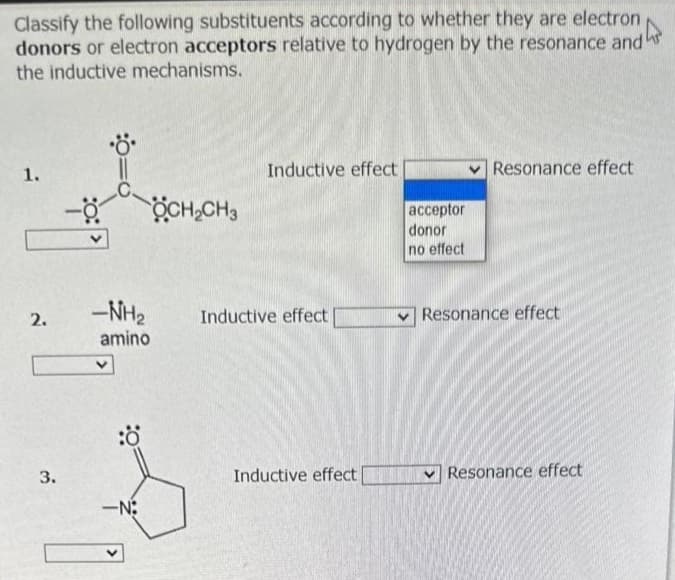 Classify the following substituents according to whether they are electron
donors or electron acceptors relative to hydrogen by the resonance and"
the inductive mechanisms.
1.
2.
3.
-NH₂
amino
:Ö
OCH₂CH3
-N:
Inductive effect
Inductive effect
Inductive effect
acceptor
donor
no effect
Resonance effect
Resonance effect
Resonance effect