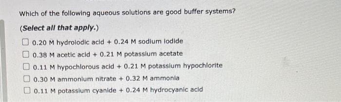 Which of the following aqueous solutions are good buffer systems?
(Select all that apply.)
0.20 M hydrolodic acid + 0.24 M sodium iodide
0.38 M acetic acid + 0.21 M potassium acetate
0.11 M hypochlorous acid + 0.21 M potassium hypochlorite
0.30 M ammonium nitrate + 0.32 M ammonia
0.11 M potassium cyanide + 0.24 M hydrocyanic acid