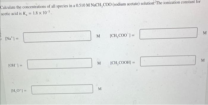 Calculate the concentrations of all species in a 0.510 M NaCH, COO (sodium acetate) solution. The ionization constant for
acetic acid is K₂ = 1.8 x 10-5.
[Na] =
[OH-] =
[H,O*] =
M
M
M
[CH, COO] =
[CH, COOH] =
M
M