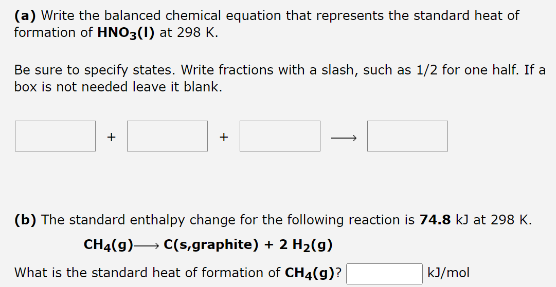 (a) Write the balanced chemical equation that represents the standard heat of
formation of HNO3(I) at 298 K.
Be sure to specify states. Write fractions with a slash, such as 1/2 for one half. If a
box is not needed leave it blank.
+
+
(b) The standard enthalpy change for the following reaction is 74.8 kJ at 298 K.
CH₂(g) →→→→→→ C(s,graphite) + 2 H₂(g)
What is the standard heat of formation of CH4(g)?
kJ/mol