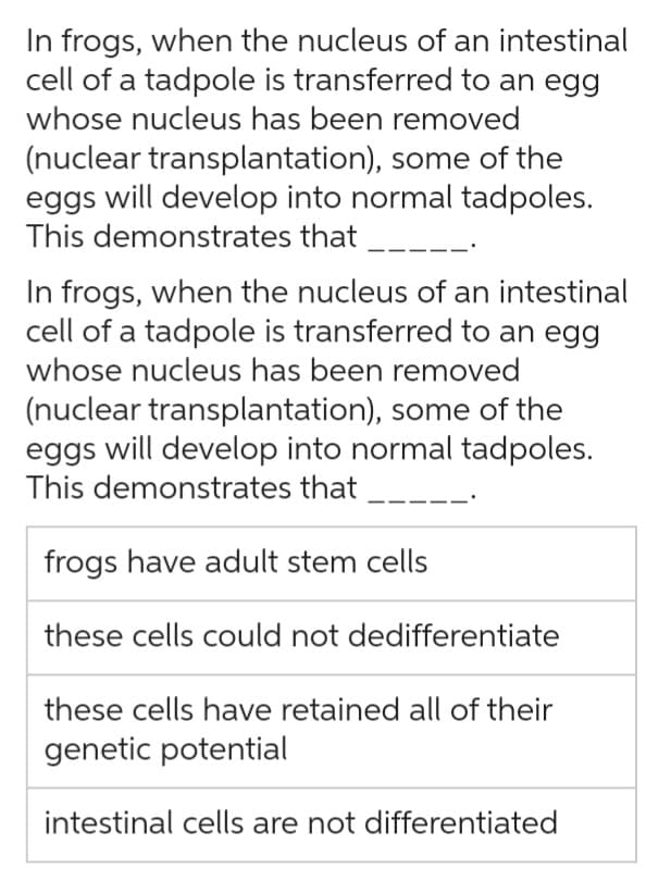 In frogs, when the nucleus of an intestinal
cell of a tadpole is transferred to an egg
whose nucleus has been removed
(nuclear transplantation), some of the
eggs will develop into normal tadpoles.
This demonstrates that
In frogs, when the nucleus of an intestinal
cell of a tadpole is transferred to an egg
whose nucleus has been removed
(nuclear transplantation), some of the
eggs will develop into normal tadpoles.
This demonstrates that
frogs have adult stem cells
these cells could not dedifferentiate
these cells have retained all of their
genetic potential
intestinal cells are not differentiated