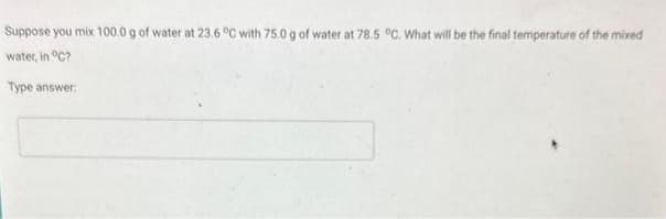 Suppose you mix 100.0 g of water at 23.6 °C with 75.0 g of water at 78.5 °C. What will be the final temperature of the mixed
water, in °C?
Type answer: