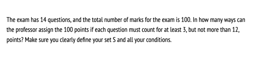 The exam has 14 questions, and the total number of marks for the exam is 100. In how many ways can
the professor assign the 100 points if each question must count for at least 3, but not more than 12,
points? Make sure you clearly define your set S and all your conditions.
