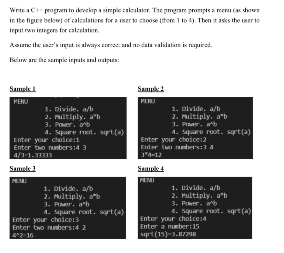 Write a C++ program to develop a simple calculator. The program prompts a menu (as shown
in the figure below) of calculations for a user to choose (from 1 to 4). Then it asks the user to
input two integers for calculation.
Assume the user's input is always correct and no data validation is required.
Below are the sample inputs and outputs:
Sample 1
Sample 2
MENU
MENU
1. Divide. a/b
2. Multiply. a*b
3. Power. a^b
4. Square root. sqrt(a)
1. Divide. a/b
2. Multiply. a*b
3. Рower. a^b
4. Square root. sqrt(a)|
Enter your choice:1
Enter two numbers:4 3
Enter your choice:2
Enter two numbers:3 4
4/3=1.33333
3*4=12
Sample 3
Sample 4
MENU
MENU
1. Divide. a/b
2. Multiply. a*b
3. Power. a^b
4. Square root. sqrt(a)
1. Divide. a/b
2. Multiply. a*b
3. Power. a^b
4. Square root. sqrt(a)
Enter your choice:3
Enter two numbers:4 2
Enter your choice:4
Enter a number:15
4^2=16
sqrt(15)=3.87298
