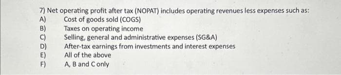 7) Net operating profit after tax (NOPAT) includes operating revenues less expenses such as:
A)
Cost of goods sold (COGS)
B)
C)
F)
Taxes on operating income
Selling, general and administrative expenses (SG&A)
After-tax earnings from investments and interest expenses
All of the above
A, B and C only