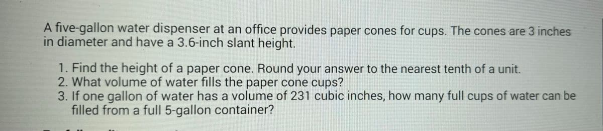 A five-gallon water dispenser at an office provides paper cones for cups. The cones are 3 inches
in diameter and have a 3.6-inch slant height.
1. Find the height of a paper cone. Round your answer to the nearest tenth of a unit.
2. What volume of water fills the paper cone cups?
3. If one gallon of water has a volume of 231 cubic inches, how many full cups of water can be
filled from a full 5-gallon container?