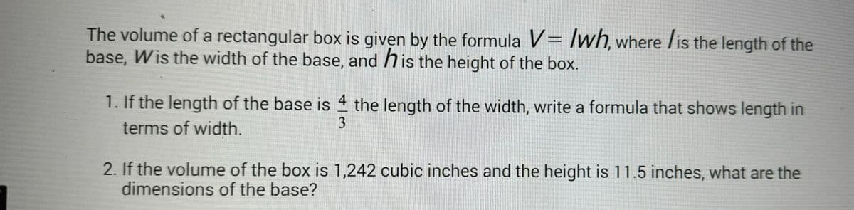 The volume of a rectangular box is given by the formula V= lwh, where is the length of the
base, Wis the width of the base, and his the height of the box.
1. If the length of the base is 4 the length of the width, write a formula that shows length in
terms of width.
3
2. If the volume of the box is 1,242 cubic inches and the height is 11.5 inches, what are the
dimensions of the base?
