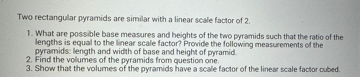 Two rectangular pyramids are similar with a linear scale factor of 2.
1. What are possible base measures and heights of the two pyramids such that the ratio of the
lengths is equal to the linear scale factor? Provide the following measurements of the
pyramids: length and width of base and height of pyramid.
2. Find the volumes of the pyramids from question one.
3. Show that the volumes of the pyramids have a scale factor of the linear scale factor cubed.